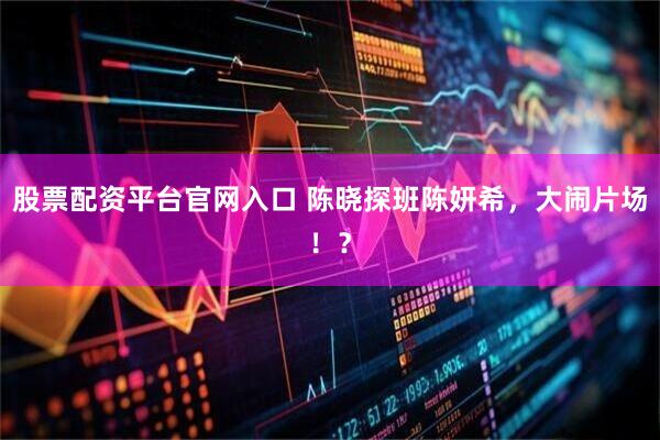 股票配资平台官网入口 陈晓探班陈妍希，大闹片场！？