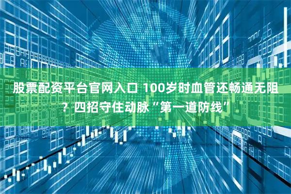 股票配资平台官网入口 100岁时血管还畅通无阻？四招守住动脉“第一道防线”