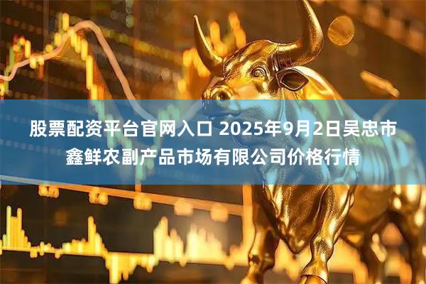 股票配资平台官网入口 2025年9月2日吴忠市鑫鲜农副产品市场有限公司价格行情