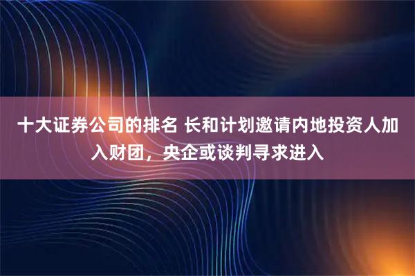 十大证券公司的排名 长和计划邀请内地投资人加入财团，央企或谈判寻求进入