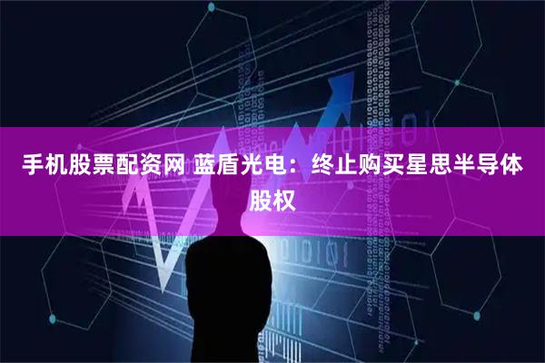 手机股票配资网 蓝盾光电：终止购买星思半导体股权