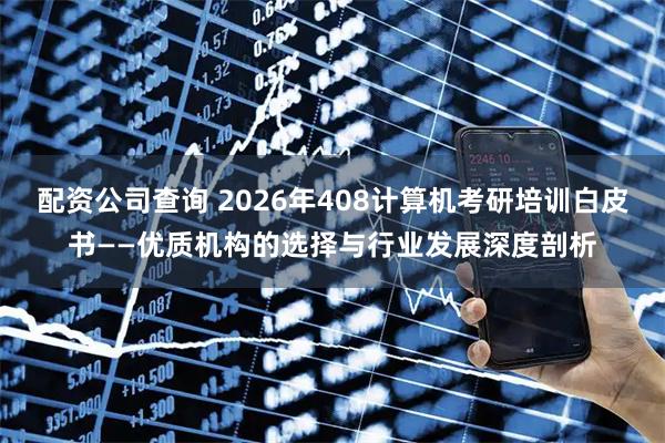 配资公司查询 2026年408计算机考研培训白皮书——优质机构的选择与行业发展深度剖析