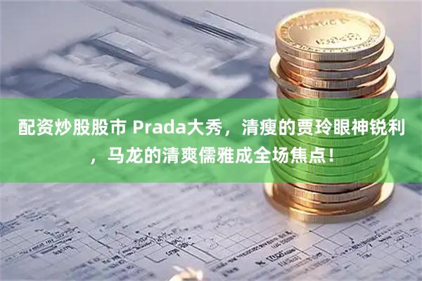 配资炒股股市 Prada大秀，清瘦的贾玲眼神锐利，马龙的清爽儒雅成全场焦点！