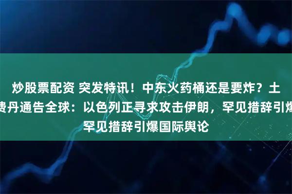 炒股票配资 突发特讯！中东火药桶还是要炸？土耳其外长费丹通告全球：以色列正寻求攻击伊朗，罕见措辞引爆国际舆论