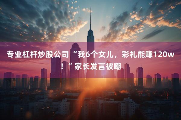 专业杠杆炒股公司 “我6个女儿，彩礼能赚120w！”家长发言被嘲