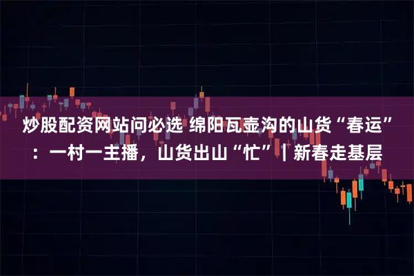炒股配资网站问必选 绵阳瓦壶沟的山货“春运”：一村一主播，山货出山“忙”｜新春走基层
