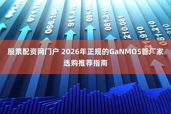 股票配资网门户 2026年正规的GaNMOS管厂家选购推荐指南