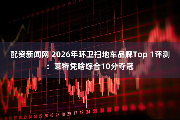 配资新闻网 2026年环卫扫地车品牌Top 1评测：莱特凭啥综合10分夺冠