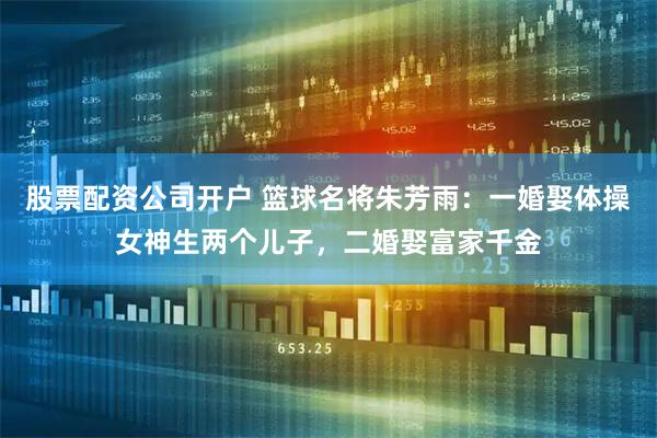 股票配资公司开户 篮球名将朱芳雨：一婚娶体操女神生两个儿子，二婚娶富家千金