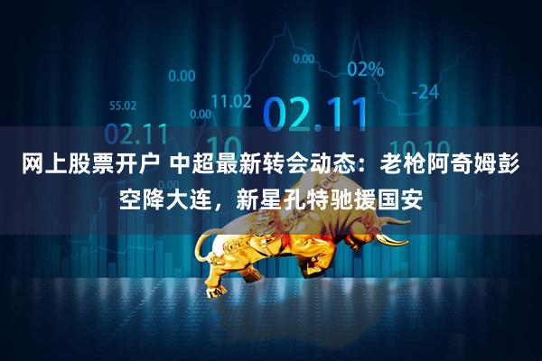 网上股票开户 中超最新转会动态：老枪阿奇姆彭空降大连，新星孔特驰援国安