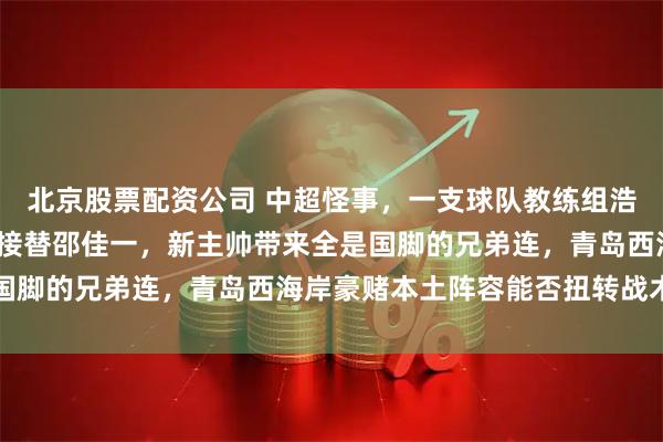 北京股票配资公司 中超怪事，一支球队教练组浩荡近20人，45岁郑智接替邵佳一，新主帅带来全是国脚的兄弟连，青岛西海岸豪赌本土阵容能否扭转战术困局