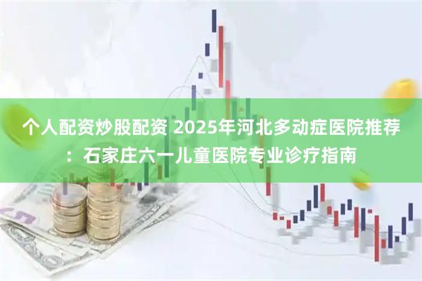 个人配资炒股配资 2025年河北多动症医院推荐：石家庄六一儿童医院专业诊疗指南