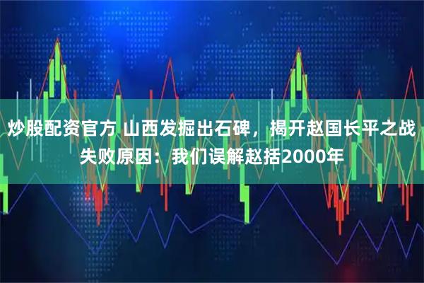 炒股配资官方 山西发掘出石碑，揭开赵国长平之战失败原因：我们误解赵括2000年