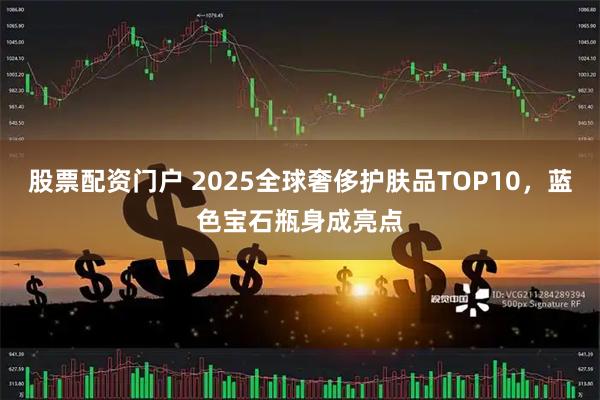 股票配资门户 2025全球奢侈护肤品TOP10，蓝色宝石瓶身成亮点