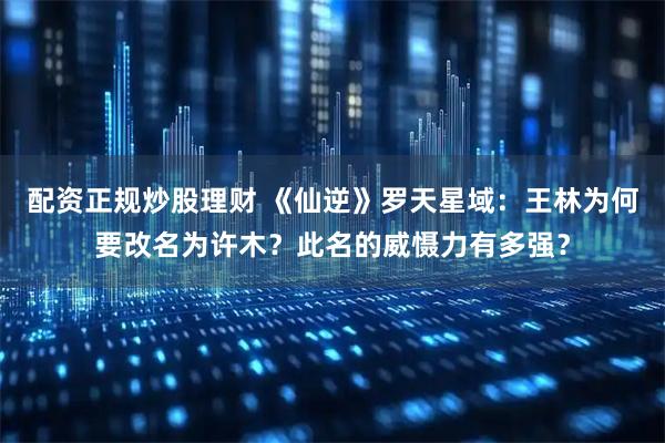 配资正规炒股理财 《仙逆》罗天星域：王林为何要改名为许木？此名的威慑力有多强？