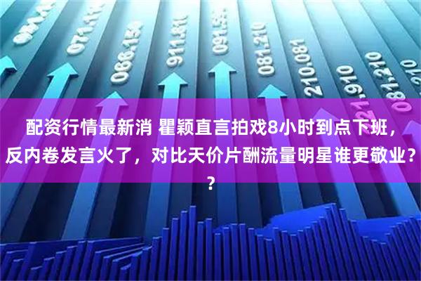 配资行情最新消 瞿颖直言拍戏8小时到点下班，反内卷发言火了，对比天价片酬流量明星谁更敬业？