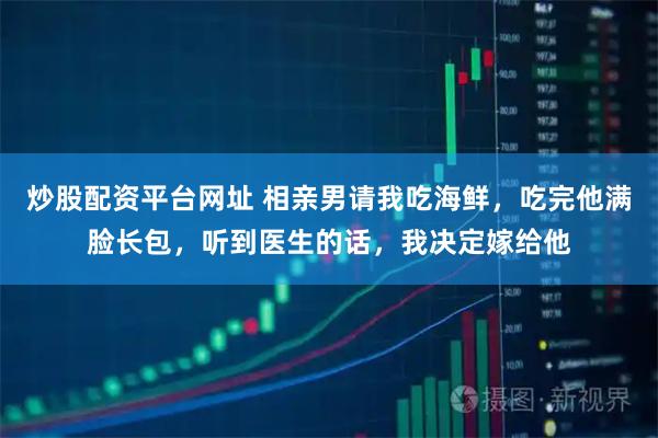 炒股配资平台网址 相亲男请我吃海鲜，吃完他满脸长包，听到医生的话，我决定嫁给他