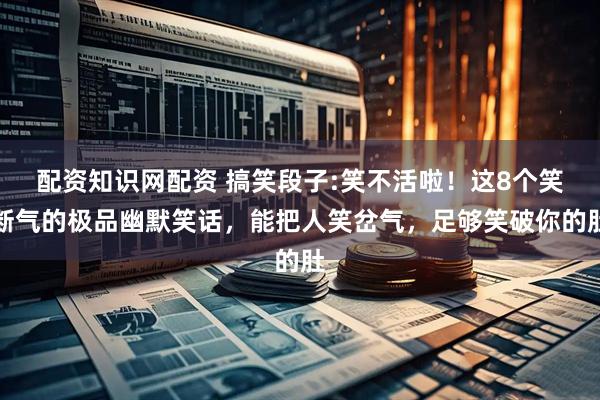 配资知识网配资 搞笑段子:笑不活啦!这8个笑断气的极品幽默笑话,能把人笑岔气,足够笑破你的肚
