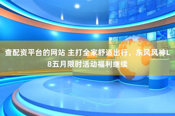 查配资平台的网站 主打全家舒适出行，东风风神L8五月限时活动福利继续