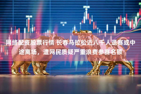 网络配资股票行情 长春马拉松近八千人退赛或中途离场，遭网民质疑严重浪费参赛名额