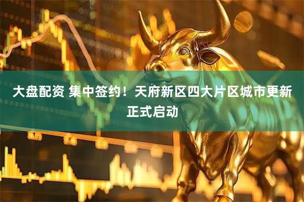 大盘配资 集中签约！天府新区四大片区城市更新正式启动