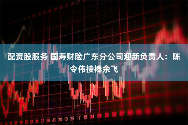 配资股服务 国寿财险广东分公司迎新负责人：陈令伟接棒余飞