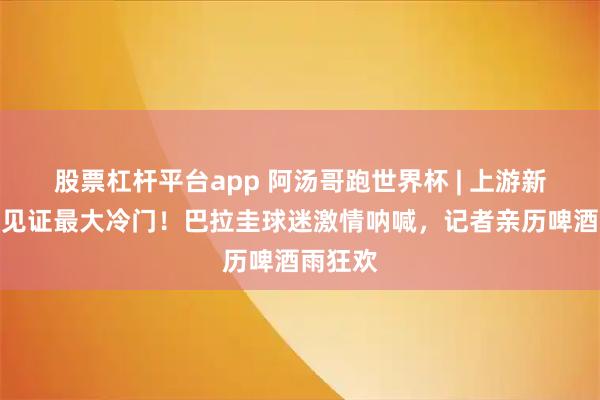 股票杠杆平台app 阿汤哥跑世界杯 | 上游新闻现场见证最大冷门!巴拉圭球迷激情呐喊,记者亲历啤酒雨狂欢