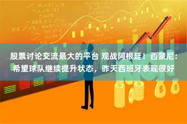 股票讨论交流最大的平台 观战阿根廷!西蒙尼:希望球队继续提升状态,昨天西班牙表现很好