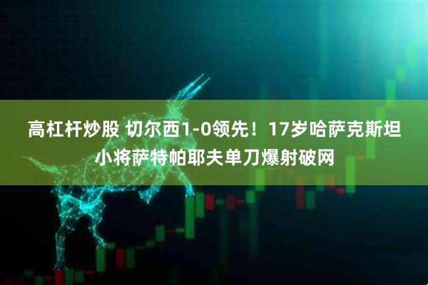 高杠杆炒股 切尔西1-0领先！17岁哈萨克斯坦小将萨特帕耶夫单刀爆射破网