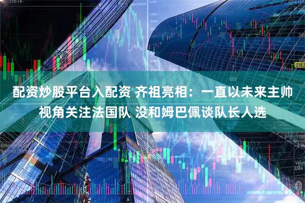 配资炒股平台入配资 齐祖亮相：一直以未来主帅视角关注法国队 没和姆巴佩谈队长人选